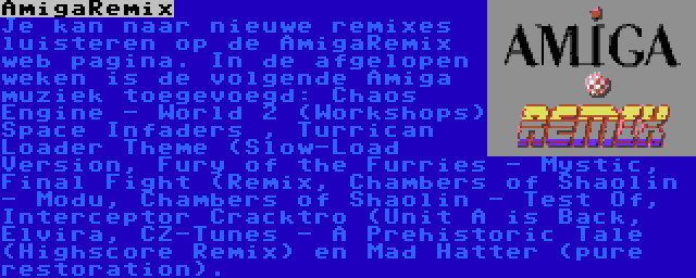 AmigaRemix | Je kan naar nieuwe remixes luisteren op de AmigaRemix web pagina. In de afgelopen weken is de volgende Amiga muziek toegevoegd: Chaos Engine - World 2 (Workshops) Space Infaders , Turrican Loader Theme (Slow-Load Version, Fury of the Furries - Mystic, Final Fight (Remix, Chambers of Shaolin - Modu, Chambers of Shaolin - Test Of, Interceptor Cracktro (Unit A is Back, Elvira, CZ-Tunes - A Prehistoric Tale (Highscore Remix) en Mad Hatter (pure restoration).