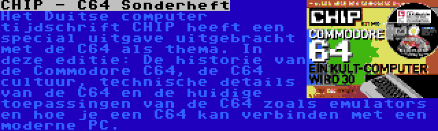 CHIP - C64 Sonderheft | Het Duitse computer tijdschrift CHIP heeft een special uitgave uitgebracht met de C64 als thema. In deze editie: De historie van de Commodore C64, de C64 cultuur, technische details van de C64 en de huidige toepassingen van de C64 zoals emulators en hoe je een C64 kan verbinden met een moderne PC.