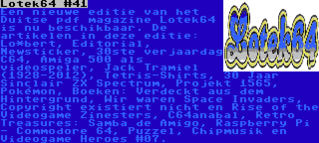 Lotek64 #41 | Een nieuwe editie van het Duitse pdf magazine Lotek64 is nu beschikbaar. De artikelen in deze editie: Lo*bert, Editorial, Newsticker, 30ste verjaardag C64, Amiga 500 als videospeler, Jack Tramiel (1928-2012), Tetris-Shirts, 30 Jaar Sinclair ZX Spectrum, Projekt 1565, Pokémon, Boeken: Verdeckt aus dem Hintergrund, Wir waren Space Invaders, Copyright existiert nicht en Rise of the Videogame Zinesters, C64anabal, Retro Treasures: Samba de Amigo, Raspberry Pi - Commodore 64, Puzzel, Chipmusik en Videogame Heroes #07.