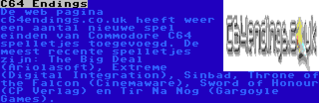 C64 Endings | De web pagina c64endings.co.uk heeft weer een aantal nieuwe spel einden van Commodore C64 spelletjes toegevoegd. De meest recente spelletjes zijn: The Big Deal (Ariolasoft), Extreme (Digital Integration), Sinbad, Throne of the Falcon (Cinemaware), Sword of Honour (CP Verlag) en Tir Na Nog (Gargoyle Games).