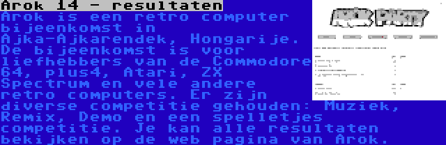 Arok 14 - resultaten | Arok is een retro computer bijeenkomst in Ajka-Ajkarendek, Hongarije. De bijeenkomst is voor liefhebbers van de Commodore 64, plus4, Atari, ZX Spectrum en vele andere retro computers. Er zijn diverse competitie gehouden: Muziek, Remix, Demo en een spelletjes competitie. Je kan alle resultaten bekijken op de web pagina van Arok.