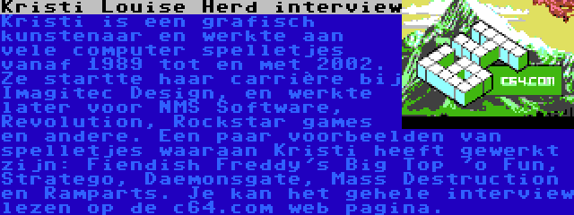 Kristi Louise Herd interview | Kristi is een grafisch kunstenaar en werkte aan vele computer spelletjes vanaf 1989 tot en met 2002. Ze startte haar carrière bij Imagitec Design, en werkte later voor NMS Software, Revolution, Rockstar games en andere. Een paar voorbeelden van spelletjes waaraan Kristi heeft gewerkt zijn: Fiendish Freddy's Big Top 'o Fun, Stratego, Daemonsgate, Mass Destruction en Ramparts. Je kan het gehele interview lezen op de c64.com web pagina.