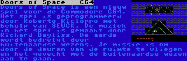 Doors of Space - C64 | Doors of Space is een nieuw spel voor de Commodore C64. Het spel is geprogrammeerd door Roberto Ricioppo met behulp van SEUCK. De muziek in het spel is gemaakt door Richard Bayliss. De aarde wordt bedreigt door buitenaardse wezens. Je missie is om door de deuren van de ruimte te vliegen en het gevecht met de buitenaardse wezen aan te gaan.