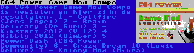 C64 Power Game Mod Compo | De C64 Power Game Mod Compo is gesloten en hier zijn de resultaten:
1 - Coltfire (Jens Engel)
2 - Brain Delicacy (Dr Guru)
3 - Kikstart 2012 (V-12)
4 - Nibbly 2012 (Bimber)
5 - Power Dash (C64 Power Community)
6 - Crazy Dream 10 (Logic DeLuxe)
7 - Kolony Mod (Mikra)