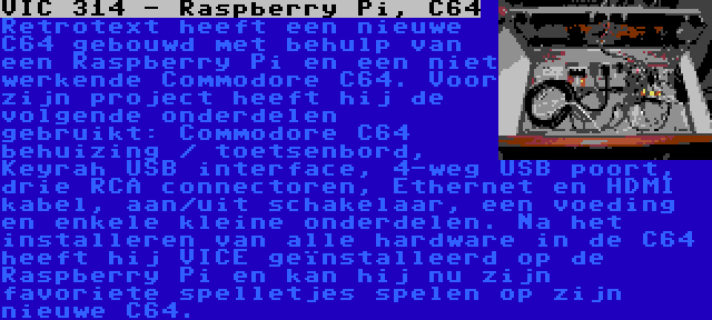 VIC 314 - Raspberry Pi, C64 | Retrotext heeft een nieuwe C64 gebouwd met behulp van een Raspberry Pi en een niet werkende Commodore C64. Voor zijn project heeft hij de volgende onderdelen gebruikt: Commodore C64 behuizing / toetsenbord, Keyrah USB interface, 4-weg USB poort, drie RCA connectoren, Ethernet en HDMI kabel, aan/uit schakelaar, een voeding en enkele kleine onderdelen. Na het installeren van alle hardware in de C64 heeft hij VICE geïnstalleerd op de Raspberry Pi en kan hij nu zijn favoriete spelletjes spelen op zijn nieuwe C64.