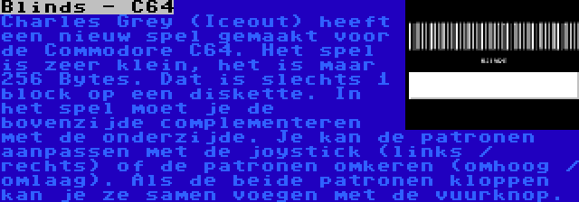 Blinds - C64 | Charles Grey (Iceout) heeft een nieuw spel gemaakt voor de Commodore C64. Het spel is zeer klein, het is maar 256 Bytes. Dat is slechts 1 block op een diskette. In het spel moet je de bovenzijde complementeren met de onderzijde. Je kan de patronen aanpassen met de joystick (links / rechts) of de patronen omkeren (omhoog / omlaag). Als de beide patronen kloppen kan je ze samen voegen met de vuurknop.