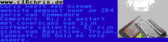 www.c16chris.de | Chris heeft een nieuwe website gemaakt voor de 264 serie van Commodore Computers. Hij is gestart met coverscans van zijn software collectie. Er zijn scans van Addictive, Trojan, Tynesoft, US Gold en vele andere.