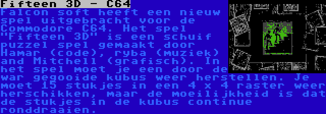 Fifteen 3D - C64 | Falcon soft heeft een nieuw spel uitgebracht voor de Commodore C64. Het spel Fifteen 3D is een schuif puzzel spel gemaakt door Hamar (code), ryba (muziek) and Mitchell (grafisch). In het spel moet je een door de war gegooide kubus weer herstellen. Je moet 15 stukjes in een 4 x 4 raster weer herschikken, maar de moeilijkheid is dat de stukjes in de kubus continue ronddraaien.