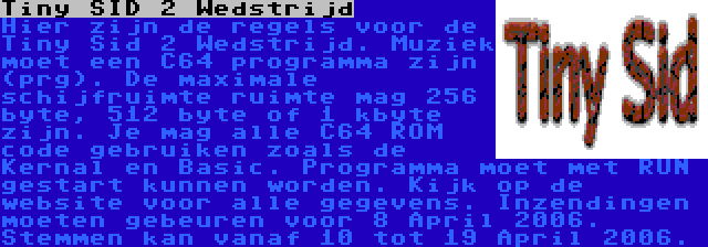 Tiny SID 2 Wedstrijd | Hier zijn de regels voor de Tiny Sid 2 Wedstrijd. Muziek moet een C64 programma zijn (prg). De maximale schijfruimte ruimte mag 256 byte, 512 byte of 1 kbyte zijn. Je mag alle C64 ROM code gebruiken zoals de Kernal en Basic. Programma moet met RUN gestart kunnen worden. Kijk op de website voor alle gegevens. Inzendingen moeten gebeuren voor 8 April 2006. Stemmen kan vanaf 10 tot 19 April 2006.