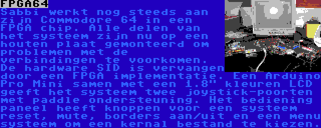 FPGA64 | Sabbi werkt nog steeds aan zijn Commodore 64 in een FPGA chip. Alle delen van het systeem zijn nu op een houten plaat gemonteerd om problemen met de verbindingen te voorkomen. De hardware SID is vervangen door een FPGA implementatie. Een Arduino Pro Mini samen met een 1.8 kleuren LCD geeft het systeem twee joystick-poorten met paddle ondersteuning. Het bediening paneel heeft knoppen voor een systeem reset, mute, borders aan/uit en een menu systeem om een kernal bestand te kiezen.