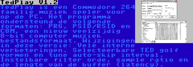 TedPlay V1.2 | TedPlay is een Commodore 264 familie muziek speler voor op de PC. Het programma ondersteund de volgende formaten: PRG, PSID/RSID en C8M, een nieuw veelzijdig 8-bit computer muziek bestandsformaat. Wijzigingen in deze versie: Vele interne verbeteringen. Selecteerbare TED golf vormen en tune auto-skip interval. Instelbare filter orde, sample ratio en de lengte van de buffer (latency).