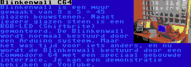 Blinkenwall C64 | Blinkenwall is een muur gemaakt van 9 x 5 = 45 glazen bouwstenen. Naast iedere glazen steen is een RGB-LED (Shiftbrite) gemonteerd. De Blinkenwall wordt normaal bestuurd door een Arduino systeem. Maar het was tijd voor iets anders, en nu wordt de Blinkenwall bestuurd door een Commodore 64 met een speciaal gebouwde interface. Je kan een demonstratie bekijken op YouTube.