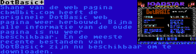 DotBasic+ | Shane van de web pagina cbm8bit.com heeft de originele DotBasic web pagina weer herbouwd. Bijna alle informatie van de oude pagina is nu weer beschikbaar. En de meeste recente bestanden van DotBasic+ zijn nu beschikbaar om te downloaden.