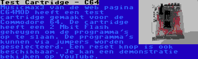 Test Cartridge - C64 | Musicmax3 van de web pagina C64MOD heeft een test cartridge gemaakt voor de Commodore 64. De cartridge heeft een 2 Mbit Flash geheugen om de programma's op te slaan. De programma's kunnen via jumpers worden geselecteerd. Een reset knop is ook beschikbaar. Je kan een demonstratie bekijken op YouTube.