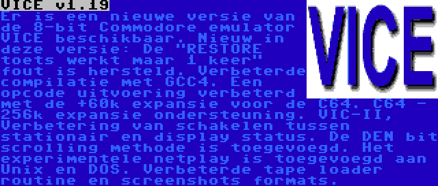 VICE v1.19 | Er is een nieuwe versie van de 8-bit Commodore emulator VICE beschikbaar. Nieuw in deze versie: De RESTORE toets werkt maar 1 keer fout is hersteld. Verbeterde compilatie met GCC4. Een opcode uitvoering verbeterd met de +60k expansie voor de C64. C64 - 256k expansie ondersteuning. VIC-II, Verbetering van schakelen tussen stationair en display status. De DEN bit scrolling methode is toegevoegd. Het experimentele netplay is toegevoegd aan Unix en DOS. Verbeterde tape loader routine en screenshots formats.