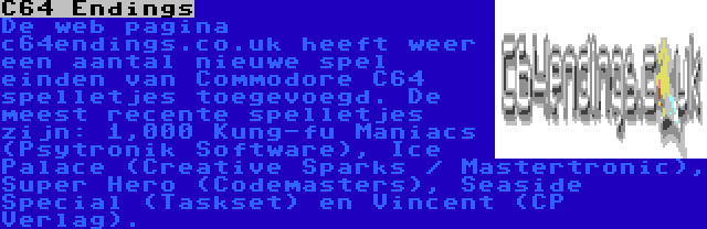 C64 Endings | De web pagina c64endings.co.uk heeft weer een aantal nieuwe spel einden van Commodore C64 spelletjes toegevoegd. De meest recente spelletjes zijn: 1,000 Kung-fu Maniacs (Psytronik Software), Ice Palace (Creative Sparks / Mastertronic), Super Hero (Codemasters), Seaside Special (Taskset) en Vincent (CP Verlag).