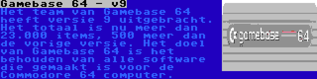 Gamebase 64 - v9 | Het team van Gamebase 64 heeft versie 9 uitgebracht. Het totaal is nu meer dan 23.000 items, 500 meer dan de vorige versie. Het doel van Gamebase 64 is het behouden van alle software die gemaakt is voor de Commodore 64 computer.