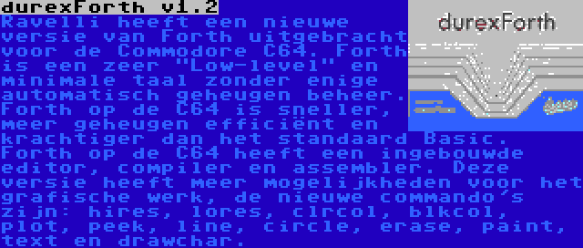 durexForth v1.2 | Ravelli heeft een nieuwe versie van Forth uitgebracht voor de Commodore C64. Forth is een zeer Low-level en minimale taal zonder enige automatisch geheugen beheer. Forth op de C64 is sneller, meer geheugen efficiënt en krachtiger dan het standaard Basic. Forth op de C64 heeft een ingebouwde editor, compiler en assembler. Deze versie heeft meer mogelijkheden voor het grafische werk, de nieuwe commando's zijn: hires, lores, clrcol, blkcol, plot, peek, line, circle, erase, paint, text en drawchar.