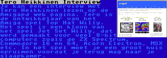 Tero Heikkinen Interview | Je kan een interview met Tero Heikkinen lezen op de Amigapd web pagina. Tero is de ontwikkelaar van het Amiga spel Top Hat Willy. Het spel is een kloon van het spel Jet Set Willy, dat werd gemaakt voor veel 8-bit computers zoals de ZX Spectrum, Commodore 16 en 64, Acorn Electron, MSX etc. In het spel moet je een groot huis opruimen voordat je terug mag naar je slaapkamer.