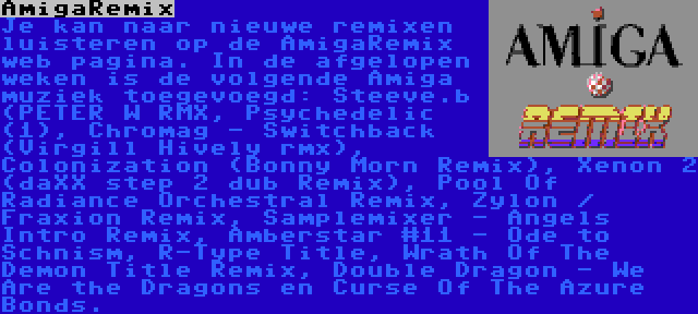 AmigaRemix | Je kan naar nieuwe remixen luisteren op de AmigaRemix web pagina. In de afgelopen weken is de volgende Amiga muziek toegevoegd: Steeve.b (PETER W RMX, Psychedelic (1), Chromag - Switchback (Virgill Hively rmx), Colonization (Bonny Morn Remix), Xenon 2 (daXX step 2 dub Remix), Pool Of Radiance Orchestral Remix, Zylon / Fraxion Remix, Samplemixer - Angels Intro Remix, Amberstar #11 - Ode to Schnism, R-Type Title, Wrath Of The Demon Title Remix, Double Dragon - We Are the Dragons en Curse Of The Azure Bonds.