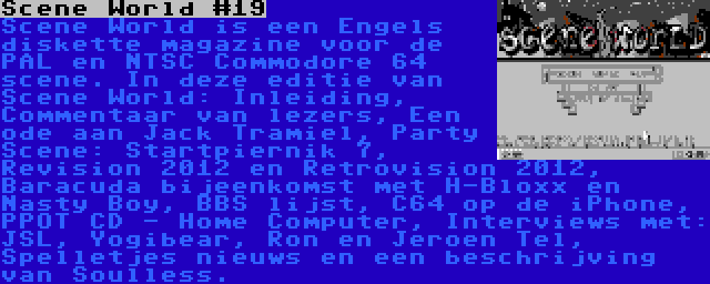 Scene World #19 | Scene World is een Engels diskette magazine voor de PAL en NTSC Commodore 64 scene. In deze editie van Scene World: Inleiding, Commentaar van lezers, Een ode aan Jack Tramiel, Party Scene: Startpiernik 7, Revision 2012 en Retrovision 2012, Baracuda bijeenkomst met H-Bloxx en Nasty Boy, BBS lijst, C64 op de iPhone, PPOT CD - Home Computer, Interviews met: JSL, Yogibear, Ron en Jeroen Tel, Spelletjes nieuws en een beschrijving van Soulless.