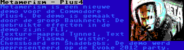 Metamerism - Plus4 | Metamerism is een nieuwe demo voor de Commodore Plus4. De demo is gemaakt door de groep Bauknecht. De gebruikte effecten in de demo zijn: FLI, Texture-mapped Tunnel, Text Zoomer, Plasma, Twister, Chessboard en Shadebobs. De demo werd gepresenteerd op de Evoke 2012 party.