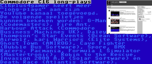 Commodore C16 long-plays | C16plus4gamer heeft meer long-plays aan zijn YouTube kanaal toegevoegd. De volgende spelletjes kunnen bekeken worden: G-Man (Codemasters), Fire Ant, Harbour Attack (Commodore Business Machines UK), Daley Thompson's Star Events (Ocean Software), Airwolf, kari Warriors (Elite Systems), Ghost Town (ANIROG), Cave Fighter (Bubble Bus Software), Spore, BMX Racers, Pacmania, Formula 1 Simulator (Mastertronic), Robin to the Rescue, Invasion 2000 A.D (Solar Software) en Death Race (Atlantis Software).