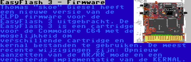 EasyFlash 3 - Firmware | Thomas skoe Giesel heeft een nieuwe versie van de CLPD firmware voor de EasyFlash 3 uitgebracht. De EasyFlash 3 is een cartridge voor de Commodore C64 met de mogelijkheid om verschillende cartridge en kernal bestanden te gebruiken. De meest recente wijzigingen zijn: Opnieuw aanzetten van de AR/RR mode en een verbeterde implementatie van de KERNAL.