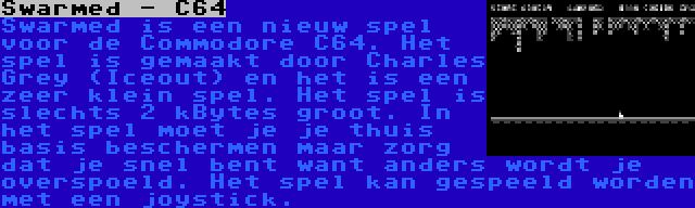 Swarmed - C64 | Swarmed is een nieuw spel voor de Commodore C64. Het spel is gemaakt door Charles Grey (Iceout) en het is een zeer klein spel. Het spel is slechts 2 kBytes groot. In het spel moet je je thuis basis beschermen maar zorg dat je snel bent want anders wordt je overspoeld. Het spel kan gespeeld worden met een joystick.