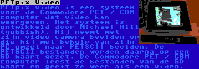 PETpix Video | PETpix video is een systeem voor de Commodore PET / CBM computer dat video kan weergeven. Het systeem is ontwikkeld door Michael Hill (gubbish). Hij neemt met zijn video camera beelden op die hij met behulp van zijn PC omzet naar PETSCII beelden. De PETSCII bestanden worden daarna op een SD kaart gezet. De Commodore PET / CBM computer leest de bestanden van de SD kaart en geeft ze weer als een video.