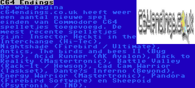 C64 Endings | De web pagina c64endings.co.uk heeft weer een aantal nieuwe spel einden van Commodore C64 spelletjes toegevoegd. De meest recente spelletjes zijn: Insector Heckti in the Interchange (Hi-Tec), Nightshade (Firebird / Ultimate), Antics, The birds and bees II (Bug Byte), Acid Runner (AK Avalon), Back to Reality (Mastertronic), Battle Valley (Rack-It / Hewson), Cad Cam Warrior (Taskset), Dante’s Inferno (Beyond), Energy Warrior (Mastertronic), Pandora (Firebird Software) en Sheepoid (Psytronik / TND).