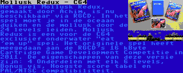 Mollusk Redux - C64 | Het spel Mollusk Redux, gemaakt door Achim, is nu beschikbaar via RGCD. In het spel moet je in de oceaan duiken en de mollusk door de 24 levels leiden. Mollusk Redux is een voor de C64 exclusief onderwater eat 'em up spel. Het originele spel heeft meegedaan aan de RGCD's 16 kByte Cartridge Game Development Competitie in 2011. De eigenschappen van deze versie zijn: 4 Onderdelen met elk 6 levels, Bonus vis, Hoogste score tabel en PAL/NTSC compatibiliteit.