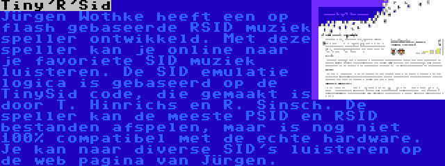 Tiny'R'Sid | Jürgen Wothke heeft een op flash gebaseerde RSID muziek speller ontwikkeld. Met deze speller kan je online naar je favoriete SID muziek luisteren. De SID emulatie logica is gebaseerd op de TinySid code, die gemaakt is door T. Hinrichs en R. Sinsch. De speller kan de meeste PSID en RSID bestanden afspelen, maar is nog niet 100% compatibel met de echte hardware. Je kan naar diverse SID's luisteren op de web pagina van Jürgen.