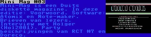 Mini Mag #03 | Mini-Mag is een Duits diskette magazine. In deze editie: Voorwoord. Software: Atomix en Note-maker. Brieven van lezers. Interview met Holger (Hol2001). Party beschrijvingen van RCT #7 en Doreco.