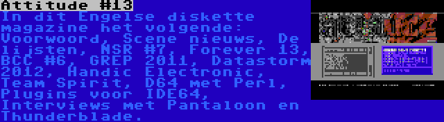 Attitude #13 | In dit Engelse diskette magazine het volgende: Voorwoord, Scene nieuws, De lijsten, NSR #7, Forever 13, BCC #6, GREP 2011, Datastorm 2012, Handic Electronic, Team Spirit, D64 met Perl, Plugins voor IDE64, Interviews met Pantaloon en Thunderblade.