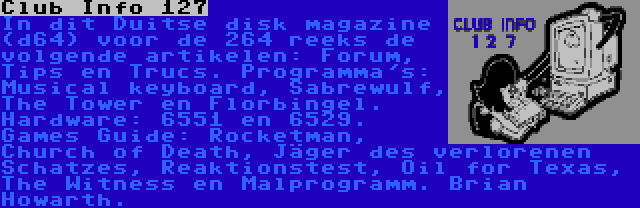 Club Info 127 | In dit Duitse disk magazine (d64) voor de 264 reeks de volgende artikelen: Forum, Tips en Trucs. Programma's: Musical keyboard, Sabrewulf, The Tower en Florbingel. Hardware: 6551 en 6529. Games Guide: Rocketman, Church of Death, Jäger des verlorenen Schatzes, Reaktionstest, Oil for Texas, The Witness en Malprogramm. Brian Howarth.