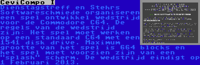 CeviCompo I | Dienstagstreff en Stehrs Softwareschmiede organiseren een spel ontwikkel wedstrijd voor de Commodore C64. De regels van de wedstrijd zijn: Het spel moet werken op een standaard C64 met een 1541 disk drive. Maximum grootte van het spel is 664 blocks en het spel moet voorzien zijn van een splash scherm. De wedstrijd eindigt op 1 Februari 2013.