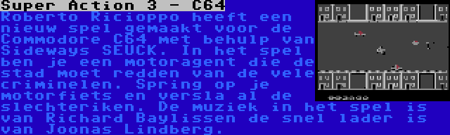 Super Action 3 - C64 | Roberto Ricioppo heeft een nieuw spel gemaakt voor de Commodore C64 met behulp van  Sideways SEUCK. In het spel ben je een motoragent die de stad moet redden van de vele criminelen. Spring op je motorfiets en versla al de slechteriken. De muziek in het spel is van Richard Baylissen de snel lader is van Joonas Lindberg.