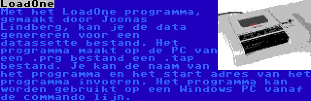 LoadOne | Met het LoadOne programma, gemaakt door Joonas Lindberg, kan je de data genereren voor een datassette bestand. Het programma maakt op de PC van een .prg bestand een .tap bestand. Je kan de naam van het programma en het start adres van het programma invoeren. Het programma kan worden gebruikt op een Windows PC vanaf de commando lijn.