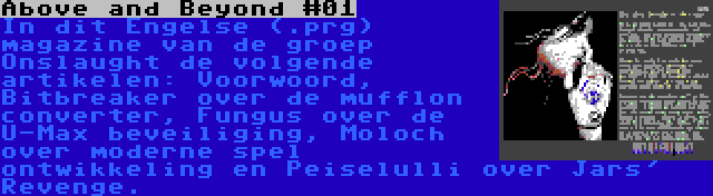 Above and Beyond #01 | In dit Engelse (.prg) magazine van de groep Onslaught de volgende artikelen: Voorwoord, Bitbreaker over de mufflon converter, Fungus over de U-Max beveiliging, Moloch over moderne spel ontwikkeling en Peiselulli over Jars' Revenge.