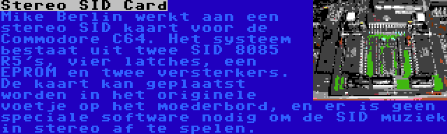 Stereo SID Card | Mike Berlin werkt aan een stereo SID kaart voor de Commodore C64. Het systeem bestaat uit twee SID 8085 R5's, vier latches, een EPROM en twee versterkers. De kaart kan geplaatst worden in het originele voetje op het moederbord, en er is geen speciale software nodig om de SID muziek in stereo af te spelen.