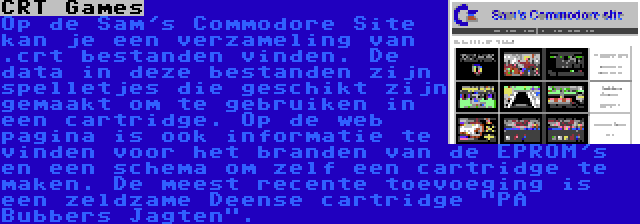 CRT Games | Op de Sam's Commodore Site kan je een verzameling van .crt bestanden vinden. De data in deze bestanden zijn spelletjes die geschikt zijn gemaakt om te gebruiken in een cartridge. Op de web pagina is ook informatie te vinden voor het branden van de EPROM's en een schema om zelf een cartridge te maken. De meest recente toevoeging is een zeldzame Deense cartridge PA Bubbers Jagten.