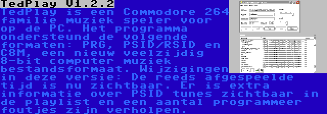 TedPlay V1.2.2 | TedPlay is een Commodore 264 familie muziek speler voor op de PC. Het programma ondersteund de volgende formaten: PRG, PSID/RSID en C8M, een nieuw veelzijdig 8-bit computer muziek bestandsformaat. Wijzigingen in deze versie: De reeds afgespeelde tijd is nu zichtbaar. Er is extra informatie over PSID tunes zichtbaar in de playlist en een aantal programmeer foutjes zijn verholpen.