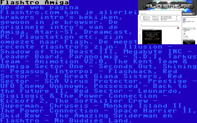 Flashtro Amiga | Op de web pagina Flashtro.com kan je allerlei krakers intro's bekijken, gewoon in je browser. De originele intro's van de Amiga, Atari-ST, Dreamcast, PC, Playstation etc. zijn omgezet naar Flash. De meest recente flashtro’s zijn: Illusion - Shadow of the Beast III, Megabyte INC - Leader Board, Paranoimia - S.D.I, Tarkus Team - Animotion V2.0, The Kent Team & BAmiga Sector One - Seconds Out, Shining - Pegasus, Interpol - Flashback, Red Sector - The Great Giana Sisters, Red Sector - SCA Virus Protector, Prestige - UFO Enemy Unknown, Possessed - Back to the Future II, Red Sector - Leonardo, Digilogic & The Power Connection - Kickoff 2, The Softkiller Crew - Superman, Chryseis - Monkey Island II, The Power Connection - Space Harrier II, Skid Row - The Amazing Spiderman en Flashtro - No Buddies Land.