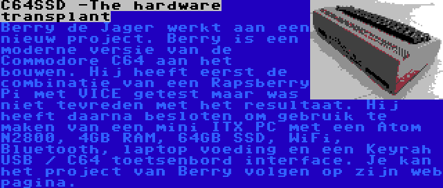 C64SSD -The hardware transplant | Berry de Jager werkt aan een nieuw project. Berry is een moderne versie van de Commodore C64 aan het bouwen. Hij heeft eerst de combinatie van een Rapsberry Pi met VICE getest maar was niet tevreden met het resultaat. Hij heeft daarna besloten om gebruik te maken van een mini ITX PC met een Atom N2800, 4GB RAM, 64GB SSD, WiFi, Bluetooth, laptop voeding en een Keyrah USB / C64 toetsenbord interface. Je kan het project van Berry volgen op zijn web pagina.