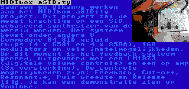 MIDIbox aSIDity | Sauraen en Oikanys werken aan het MIDIbox aSIDity project. Dit project zal de meest krachtige op een SID gebaseerd synthesizer van de wereld worden. Het systeem bevat onder andere 8 Commodore 64 SID geluid chips (4 x 6581 en 4 x 8580), 160 modulators en vele instelmogelijkheden. Op dit moment is het feedback systeem gereed, uitgevoerd met een LM1973 (digitale volume controle) en een op-amp (3x versterking). De controle mogelijkheden zijn: Feedback, Cut-off, Resonantie, Puls breedte en Release tijd. Je kan een demonstratie zien op YouTube.