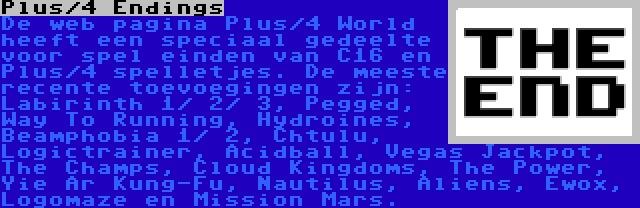 Plus/4 Endings | De web pagina Plus/4 World heeft een speciaal gedeelte voor spel einden van C16 en Plus/4 spelletjes. De meeste recente toevoegingen zijn: Labirinth 1/ 2/ 3, Pegged, Way To Running, Hydroines, Beamphobia 1/ 2, Chtulu, Logictrainer, Acidball, Vegas Jackpot, The Champs, Cloud Kingdoms, The Power, Yie Ar Kung-Fu, Nautilus, Aliens, Ewox, Logomaze en Mission Mars.