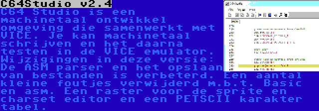 C64Studio v2.4 | C64 Studio is een machinetaal ontwikkel omgeving die samenwerkt met VICE. Je kan machinetaal schrijven en het daarna testen in de VICE emulator. Wijzigingen in deze versie: De ASM parser en het opslaan van bestanden is verbeterd. Een aantal kleine foutjes verwijderd m.b.t. Basic en asm. Een raster voor de sprite en charset editor en een PETSCII karakter tabel.