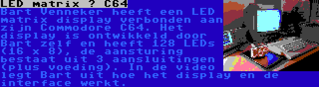 LED matrix – C64 | Bart Venneker heeft een LED matrix display verbonden aan zijn Commodore C64. Het display is ontwikkeld door Bart zelf en heeft 128 LEDs (16 x 8), de aansturing bestaat uit 3 aansluitingen (plus voeding). In de video legt Bart uit hoe het display en de interface werkt.