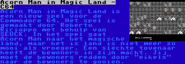 Acorn Man in Magic Land - C64 | Acorn Man in Magic Land is een nieuw spel voor de Commodore 64. Het spel is gemaakt door Roberto Ricioppo met behulp van SEUCK. In het spel gaat Acorn Man naar het magische land, maar het is land is niet meer zo mooi als vroeger. Een slechte tovenaar heeft de bewoners in zijn macht. Jij moet de bewoners redden door eikels naar de bewoners te gooien.